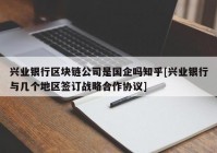 兴业银行区块链公司是国企吗知乎[兴业银行与几个地区签订战略合作协议]