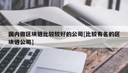 国内做区块链比较较好的公司[比较有名的区块链公司]