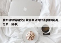 赣州区块链研究开发哪家公司好点[赣州链是怎么一回事]