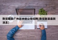 数贸联盟广州区块链公司招聘[数贸联盟最新消息]